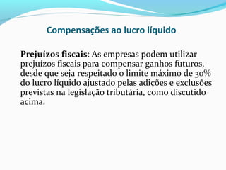 Compensações ao lucro líquido
Prejuízos fiscais: As empresas podem utilizar
prejuízos fiscais para compensar ganhos futuros,
desde que seja respeitado o limite máximo de 30%
do lucro líquido ajustado pelas adições e exclusões
previstas na legislação tributária, como discutido
acima.
 