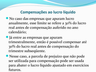 Compensações ao lucro líquido
No caso das empresas que apuram lucro
anualmente, esse limite se refere a 30% do lucro
real antes de compensação auferido no ano
calendário;
Já entre as empresas que apuram
trimestralmente, então é possível compensar até
30% do lucro real antes de compensação do
trimestre subseqüente.
Nesse caso, a parcela de prejuízo que não pode
ser utilizada para compensação pode ser usada
para abater o lucro líquido ajustado em exercícios
futuros.
 