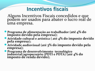 Incentivos fiscais
Alguns Incentivos Fiscais concedidos e que
podem ser usados para abater o lucro real de
uma empresa.
Programa de alimentação ao trabalhador (até 4% do
imposto devido pela empresa);
Atividade cultural e artística ( até 4% do imposto devido
pela empresa);
Atividade audiovisual (até 3% do imposto devido pela
empresa);
Programa de desenvolvimento tecnológico
industrial/agropecuário (PDTI e PDTA) (até 4% do
imposto de renda devido);
 