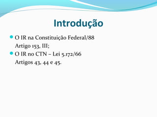 Introdução
O IR na Constituição Federal/88
Artigo 153, III;
O IR no CTN – Lei 5.172/66
Artigos 43, 44 e 45.
 