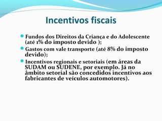 Incentivos fiscais
Fundos dos Direitos da Criança e do Adolescente
(até 1% do imposto devido );
Gastos com vale transporte (até 8% do imposto
devido);
Incentivos regionais e setoriais (em áreas da
SUDAM ou SUDENE, por exemplo. Já no
âmbito setorial são concedidos incentivos aos
fabricantes de veículos automotores).
 