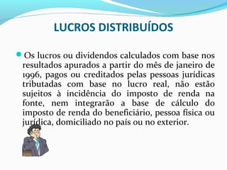 LUCROS DISTRIBUÍDOS
Os lucros ou dividendos calculados com base nos
resultados apurados a partir do mês de janeiro de
1996, pagos ou creditados pelas pessoas jurídicas
tributadas com base no lucro real, não estão
sujeitos à incidência do imposto de renda na
fonte, nem integrarão a base de cálculo do
imposto de renda do beneficiário, pessoa física ou
jurídica, domiciliado no país ou no exterior.
 