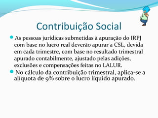 Contribuição Social
As pessoas jurídicas submetidas à apuração do IRPJ
com base no lucro real deverão apurar a CSL, devida
em cada trimestre, com base no resultado trimestral
apurado contabilmente, ajustado pelas adições,
exclusões e compensações feitas no LALUR.
No cálculo da contribuição trimestral, aplica-se a
alíquota de 9% sobre o lucro líquido apurado.
 