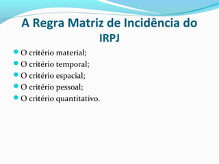 A Regra Matriz de Incidência do
IRPJ
O critério material;
O critério temporal;
O critério espacial;
O critério pessoal;
O critério quantitativo.
 