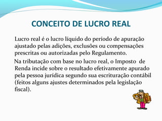 CONCEITO DE LUCRO REAL
Lucro real é o lucro líquido do período de apuração
ajustado pelas adições, exclusões ou compensações
prescritas ou autorizadas pelo Regulamento.
Na tributação com base no lucro real, o Imposto de
Renda incide sobre o resultado efetivamente apurado
pela pessoa jurídica segundo sua escrituração contábil
(feitos alguns ajustes determinados pela legislação
fiscal).
 