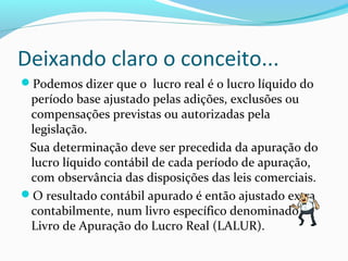 Deixando claro o conceito...
Podemos dizer que o lucro real é o lucro líquido do
período base ajustado pelas adições, exclusões ou
compensações previstas ou autorizadas pela
legislação.
Sua determinação deve ser precedida da apuração do
lucro líquido contábil de cada período de apuração,
com observância das disposições das leis comerciais.
O resultado contábil apurado é então ajustado extra
contabilmente, num livro específico denominado
Livro de Apuração do Lucro Real (LALUR).
 