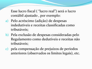 Esse lucro fiscal ( “lucro real”) será o lucro
contábil ajustado , por exemplo:
a) Pelo acréscimo (adição) de despesas
indedutíveis e receitas classificadas como
tributáveis;
b) Pela exclusão de despesas consideradas pelo
Regulamento como dedutíveis e receitas não
tributáveis;
c) pela compensação de prejuízos de períodos
anteriores (observados os limites legais), etc.
 