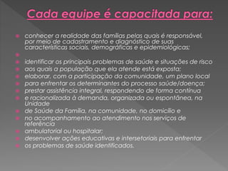  conhecer a realidade das famílias pelas quais é responsável,
por meio de cadastramento e diagnóstico de suas
características sociais, demográficas e epidemiológicas;

 identificar os principais problemas de saúde e situações de risco
 aos quais a população que ela atende está exposta;
 elaborar, com a participação da comunidade, um plano local
 para enfrentar os determinantes do processo saúde/doença;
 prestar assistência integral, respondendo de forma contínua
 e racionalizada à demanda, organizada ou espontânea, na
Unidade
 de Saúde da Família, na comunidade, no domicílio e
 no acompanhamento ao atendimento nos serviços de
referência
 ambulatorial ou hospitalar;
 desenvolver ações educativas e intersetoriais para enfrentar
 os problemas de saúde identificados.
 