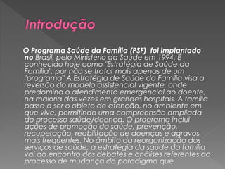 O Programa Saúde da Família (PSF) foi implantado
no Brasil, pelo Ministério da Saúde em 1994. É
conhecido hoje como "Estratégia de Saúde da
Família", por não se tratar mais apenas de um
"programa" A Estratégia de Saúde da Família visa a
reversão do modelo assistencial vigente, onde
predomina o atendimento emergencial ao doente,
na maioria das vezes em grandes hospitais. A família
passa a ser o objeto de atenção, no ambiente em
que vive, permitindo uma compreensão ampliada
do processo saúde/doença. O programa inclui
ações de promoção da saúde, prevenção,
recuperação, reabilitação de doenças e agravos
mais freqüentes. No âmbito da reorganização dos
serviços de saúde, a estratégia da saúde da família
vai ao encontro dos debates e análises referentes ao
processo de mudança do paradigma que
 