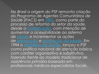 No Brasil a origem do PSF remonta criação
do Programa de Agentes Comunitários de
Saúde (PACS) em 1991, como parte do
processo de reforma do setor da saúde,
desde a Constituição, com intenção de
aumentar a acessibilidade ao sistema
de saúde e incrementar as ações
de prevenção e promoção da saúde. Em
1994 o Ministério da Saúde, lançou o PSF
como política nacional de atenção básica,
com caráter organizativo e substitutivo,
fazendo frente ao modelo tradicional de
assistência primária baseada em
profissionais médicos especialistas focais.
 
