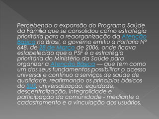 Percebendo a expansão do Programa Saúde
da Família que se consolidou como estratégia
prioritária para a reaorganização da Atenção
Básica no Brasil, o governo emitiu a Portaria Nº
648, de 28 de Março de 2006, onde ficava
estabelecido que o PSF é a estratégia
prioritária do Ministério da Saúde para
organizar a Atenção Básica — que tem como
um dos seus fundamentos possibilitar o acesso
universal e contínuo a serviços de saúde de
qualidade, reafirmando os princípios básicos
do SUS: universalização, equidade,
descentralização, integralidade e
participação da comunidade - mediante o
cadastramento e a vinculação dos usuários.
 