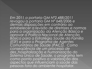 Em 2011 a portaria GM Nº2.488/2011
revogou a portaria GM Nº 648/2006 e
demais disposições em contrário ao
estabelecer a revisão de diretrizes e normas
para a organização da Atenção Básica e
aprovar a Política Nacional de Atenção
Básica para a Estratégia Saúde da Família
(ESF) e para o Programa de Agentes
Comunitários de Saúde (PACS). Como
conseqüência de um processo de
des_hospitalização e humanização do
Sistema Único de Saúde, o programa tem
como ponto positivo a valorização dos
aspectos que influenciam a saúde das
pessoas fora do ambiente hospitalar.
 