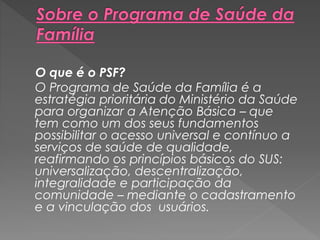 O que é o PSF?
O Programa de Saúde da Família é a
estratégia prioritária do Ministério da Saúde
para organizar a Atenção Básica – que
tem como um dos seus fundamentos
possibilitar o acesso universal e contínuo a
serviços de saúde de qualidade,
reafirmando os princípios básicos do SUS:
universalização, descentralização,
integralidade e participação da
comunidade – mediante o cadastramento
e a vinculação dos usuários.
 
