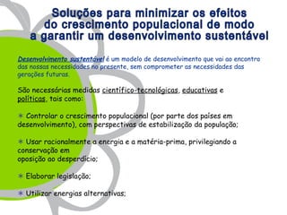 Desenvolvimento sustentável é um modelo de desenvolvimento que vai ao encontro
das nossas necessidades no presente, sem comprometer as necessidades das
gerações futuras.

São necessárias medidas científico-tecnológicas, educativas e
políticas, tais como:

 Controlar o crescimento populacional (por parte dos países em
desenvolvimento), com perspectivas de estabilização da população;

 Usar racionalmente a energia e a matéria-prima, privilegiando a
conservação em
oposição ao desperdício;

 Elaborar legislação;

 Utilizar energias alternativas;
 