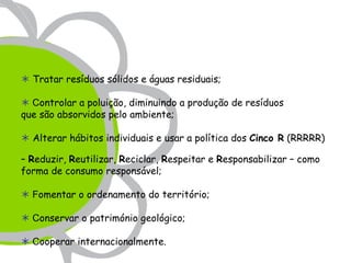  Tratar resíduos sólidos e águas residuais;

 Controlar a poluição, diminuindo a produção de resíduos
que são absorvidos pelo ambiente;

 Alterar hábitos individuais e usar a política dos Cinco R (RRRRR)

– Reduzir, Reutilizar, Reciclar, Respeitar e Responsabilizar – como
forma de consumo responsável;

 Fomentar o ordenamento do território;

 Conservar o património geológico;

 Cooperar internacionalmente.
 