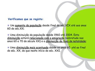 Verificamos que se regista:

 Um aumento da população desde final do séc.XIX até aos anos
60 do séc.XX;

 Uma diminuição da população desde 1960 até 2004. Esta
diminuição estará relacionada com a emigração (sobretudo nos
anos 60 e 70 do século XX) e a diminuição da taxa de natalidade;
                                                     natalidade

 Uma diminuição mais acentuada desde os anos 60 até ao final
do séc. XX, do que neste início do séc. XXI.
 