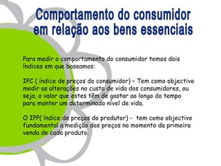 Para medir o comportamento do consumidor temos dois
índices em que baseamos:

IPC ( índice de preços do consumidor) – Tem como objectivo
medir as alterações no custo de vida dos consumidores, ou
seja, o valor que estes têm de gastar ao longo do tempo
para manter um determinado nível de vida.

O IPP( índice de preços do produtor) - tem como objectivo
fundamental a medição dos preços no momento da primeira
venda de cada produto.
 