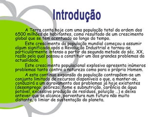 A Terra conta hoje com uma população total da ordem dos
6500 milhões de habitantes, como resultado de um crescimento
global que se tem acentuado ao longo do tempo.
     Este crescimento da população mundial começou a assumir
algum significado após a Revolução Industrial e tornou-se
particularmente intenso a partir da segunda metade do séc. XX,
razão pela qual passou a constituir um dos grandes problemas da
actualidade.
     Este crescimento populacional explosivo apresenta inúmeros
problemas tanto contra a natureza como para o próprio Homem.
     A esta contínua expansão da população contrapõem-se um
conjunto limitado de recursos disponíveis o que, a manter-se,
conduzirá a um agravamento dos problemas já hoje existentes
(desemprego, pobreza, fome e subnutrição, carência de água
potável, excessiva produção de resíduos, poluição …) e deixa
antever que se alcance, porventura num futuro não muito
distante, o limiar de sustentação do planeta.
 