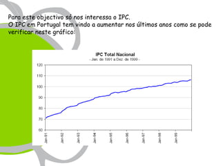Para este objectivo só nos interessa o IPC.
O IPC em Portugal tem vindo a aumentar nos últimos anos como se pode
verificar neste gráfico:
 