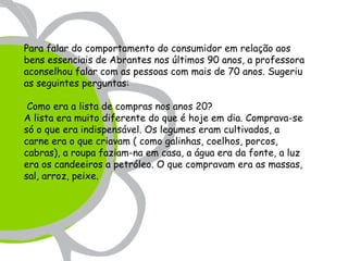 Para falar do comportamento do consumidor em relação aos
bens essenciais de Abrantes nos últimos 90 anos, a professora
aconselhou falar com as pessoas com mais de 70 anos. Sugeriu
as seguintes perguntas:

 Como era a lista de compras nos anos 20?
A lista era muito diferente do que é hoje em dia. Comprava-se
só o que era indispensável. Os legumes eram cultivados, a
carne era o que criavam ( como galinhas, coelhos, porcos,
cabras), a roupa faziam-na em casa, a água era da fonte, a luz
era os candeeiros a petróleo. O que compravam era as massas,
sal, arroz, peixe.
 
