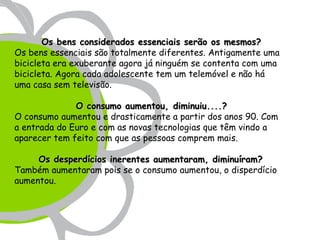 Os bens considerados essenciais serão os mesmos?
Os bens essenciais são totalmente diferentes. Antigamente uma
bicicleta era exuberante agora já ninguém se contenta com uma
bicicleta. Agora cada adolescente tem um telemóvel e não há
uma casa sem televisão.

              O consumo aumentou, diminuiu....?
O consumo aumentou e drasticamente a partir dos anos 90. Com
a entrada do Euro e com as novas tecnologias que têm vindo a
aparecer tem feito com que as pessoas comprem mais.

     Os desperdícios inerentes aumentaram, diminuíram?
Também aumentaram pois se o consumo aumentou, o disperdício
aumentou.
 