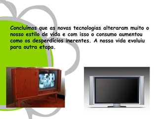 Concluímos que as novas tecnologias alteraram muito o
nosso estilo de vida e com isso o consumo aumentou
como os desperdícios inerentes. A nossa vida evoluiu
para outra etapa.
 