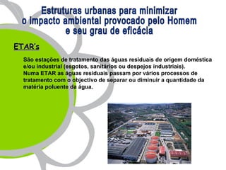 ETAR’s
  São estações de tratamento das águas residuais de origem doméstica
  e/ou industrial (esgotos, sanitários ou despejos industriais).
  Numa ETAR as águas residuais passam por vários processos de
  tratamento com o objectivo de separar ou diminuir a quantidade da
  matéria poluente da água.
 