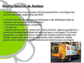 Recolha Selectiva de Resíduos

A recolha selectiva é um processo vital para possibilitar a reciclagem dos
diversos materiais componentes dos RSU. 

A recolha selectiva de resíduos de embalagens e não embalagem pode ser
realizada com recurso a vários processos:
 Contentores unimateriais, ecopontos,
 Ecocentros
 Recolha porta-a-porta – sendo este o mais eficiente, dado que possibilita a
recolha de elevadas quantidades de materiais para a reciclagem. É utilizado
largamente, no nosso País, para a recolha dos resíduos indiferenciados com
sucesso comprovado, pelo que se compreende a fácil adesão do cidadão
quando este é aplicado na recolha selectiva de materiais para reciclagem.
 