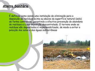 Aterro Sanitário


   É definido como sendo uma instalação de eliminação para a
   deposição de resíduos acima ou abaixo da superfície natural (solo)
   de forma controlada, garantindo a efectiva prevenção do abandono
   de resíduos e a sua deposição descontrolada. O terreno onde os
   resíduos são depositados é impermeabilizado, de modo a evitar a
   poluição dos solos e das águas subterrâneas
 