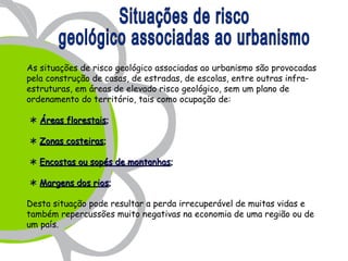 As situações de risco geológico associadas ao urbanismo são provocadas
pela construção de casas, de estradas, de escolas, entre outras infra-
estruturas, em áreas de elevado risco geológico, sem um plano de
ordenamento do território, tais como ocupação de:

 Áreas florestais;

 Zonas costeiras;

 Encostas ou sopés de montanhas;

 Margens dos rios;

Desta situação pode resultar a perda irrecuperável de muitas vidas e
também repercussões muito negativas na economia de uma região ou de
um país.
 