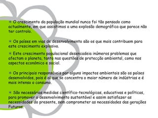  O crescimento da população mundial nunca foi tão pensado como
actualmente, em que assistimos a uma explosão demográfica que parece não
ter controlo.

 Os países em vias de desenvolvimento são os que mais contribuem para
este crescimento explosivo.
 Este crescimento populacional desencadeia inúmeros problemas que
afectam o planeta, tanto nas questões de protecção ambiental, como nos
aspectos económico e social.

 Os principais responsáveis por alguns impactos ambientais são os países
desenvolvidos, pois é aí que se concentra o maior número de indústrias e é
mais intenso o consumo.

 São necessárias medidas científico-tecnológicas, educativas e políticas,
para promover o desenvolvimento sustentável e assim satisfazer as
necessidades do presente, sem comprometer as necessidades das gerações
Futuras.
 