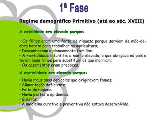 Regime demográfico Primitivo (até ao séc. XVIII)

A natalidade era elevada porque:

 Os filhos eram uma fonte de riqueza porque serviam de mão-de-
obra barata para trabalhar na agricultura;
 Desconheciam o planeamento familiar;
 A mortalidade infantil era muito elevada, o que obrigava os pais a
terem mais filhos para substituir os que morriam;
 Os casamentos eram precoces..
A mortalidade era elevada porque:
 Havia maus anos agrícolas que originavam fomes;
 Alimentação deficiente;
 Falta de higiene;
 Havia pestes e epidemias;
 Guerras;
 A medicina curativa e preventiva não estava desenvolvida..
 