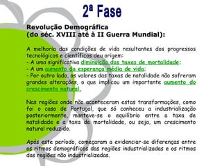 Revolução Demográfica
(do séc. XVIII até à II Guerra Mundial):

A melhoria das condições de vida resultantes dos progressos
tecnológicos e científicos deu origem:
- A uma significativa diminuição das taxas de mortalidade;
- A um aumento da esperança média de vida;
- Por outro lado, os valores das taxas de natalidade não sofreram
grandes alterações, o que implicou um importante aumento do
crescimento natural.

Nas regiões onde não aconteceram estas transformações, como
foi o caso de Portugal, que só conheceu a industrialização
posteriormente, manteve-se o equilíbrio entre a taxa de
natalidade e a taxa de mortalidade, ou seja, um crescimento
natural reduzido.

Após este período, começaram a evidenciar-se diferenças entre
os ritmos demográficos das regiões industrializadas e os ritmos
das regiões não industrializadas.
 
