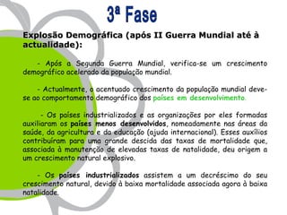 Explosão Demográfica (após II Guerra Mundial até à
actualidade):

   - Após a Segunda Guerra Mundial, verifica-se um crescimento
demográfico acelerado da população mundial.

    - Actualmente, o acentuado crescimento da população mundial deve-
se ao comportamento demográfico dos países em desenvolvimento.

      - Os países industrializados e as organizações por eles formadas
auxiliaram os países menos desenvolvidos, nomeadamente nas áreas da
saúde, da agricultura e da educação (ajuda internacional). Esses auxílios
contribuíram para uma grande descida das taxas de mortalidade que,
associada à manutenção de elevadas taxas de natalidade, deu origem a
um crescimento natural explosivo.

    - Os países industrializados assistem a um decréscimo do seu
crescimento natural, devido à baixa mortalidade associada agora à baixa
natalidade.
 
