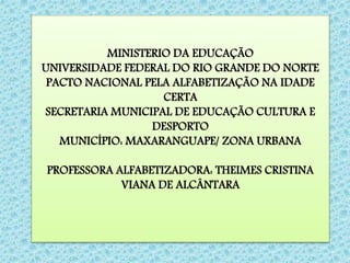 MINISTERIO DA EDUCAÇÃO
UNIVERSIDADE FEDERAL DO RIO GRANDE DO NORTE
PACTO NACIONAL PELA ALFABETIZAÇÃO NA IDADE
CERTA
SECRETARIA MUNICIPAL DE EDUCAÇÃO CULTURA E
DESPORTO
MUNICÍPIO: MAXARANGUAPE/ ZONA URBANA
PROFESSORA ALFABETIZADORA: THEIMES CRISTINA
VIANA DE ALCÂNTARA
 