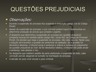 QUESTÕES PREJUDICIAIS Observações: Durante a suspensão do processo fica suspensa a prescrição (artigo 116 do Código Penal). Apesar da suspensão do processo, o juiz criminal poderá inquirir testemunhas ou determinar produção de provas que considere urgente. O despacho que determina a suspensão do processo por questão prejudicial comporta recurso em sentido estrito (artigo 581, inciso XVI, do Código de Processo Penal). Da decisão que nega a suspensão do processo, não cabe recurso. Neste caso, a solução será levantar a questão em preliminar de apelação. Se a questão for devolutiva absoluta, o tribunal anula a sentença e ordena a remessa do julgamento da questão prejudicial ao cível. Se for devolutiva relativa, o tribunal não pode anular a sentença, mas absolve o réu. Do despacho que indeferir pedido da parte pleiteando a suspensão do feito, cabe  correição parcial , alegando-se tumulto na tramitação do processo. A decisão do juízo cível vincula o juízo criminal. 