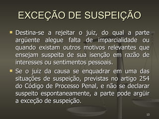 EXCEÇÃO DE SUSPEIÇÃO Destina-se a rejeitar o juiz, do qual a parte argüente alegue falta de imparcialidade ou quando existam outros motivos relevantes que ensejam suspeita de sua isenção em razão de interesses ou sentimentos pessoais. Se o juiz da causa se enquadrar em uma das situações de suspeição, previstas no artigo 254 do Código de Processo Penal, e não se declarar suspeito espontaneamente, a parte pode argüir a exceção de suspeição.  