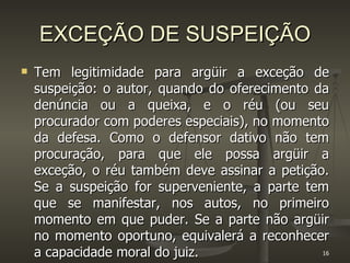 EXCEÇÃO DE SUSPEIÇÃO Tem legitimidade para argüir a exceção de suspeição: o autor, quando do oferecimento da denúncia ou a queixa, e o réu (ou seu procurador com poderes especiais), no momento da defesa. Como o defensor dativo não tem procuração, para que ele possa argüir a exceção, o réu também deve assinar a petição. Se a suspeição for superveniente, a parte tem que se manifestar, nos autos, no primeiro momento em que puder. Se a parte não argüir no momento oportuno, equivalerá a reconhecer a capacidade moral do juiz.  