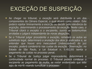 EXCEÇÃO DE SUSPEIÇÃO Ao chegar no tribunal, a exceção será distribuída a um dos componentes da Câmara Especial, o qual atuará como relator. Este poderá rejeitar liminarmente a exceção ou decidir pela relevância da argüição, determinando o processamento da exceção. Neste caso, o Tribunal citará o excepto e o excipiente, ouvirá as testemunhas arroladas e julgará independente de novas alegações. Se o Tribunal julgar procedente a exceção, remeterá os autos ao substituto legal, determinará a anulação dos atos já praticados e, se entender que houve erro inescusável (indesculpável) do juiz excepto, poderá condená-lo nas custas da exceção. Observação: no Estado de São Paulo, a Lei Estadual n. 9.452/85 isenta o pagamento de custas no processo penal. Se o Tribunal de Justiça julgar improcedente, determinará a continuidade normal do processo. O Tribunal poderá condenar o excipiente ao pagamento de multa, se restar evidenciado que este agiu de má-fé visando tumultuar o processo. 