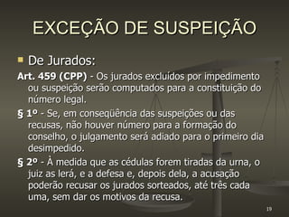 EXCEÇÃO DE SUSPEIÇÃO De Jurados: Art. 459 (CPP)  - Os jurados excluídos por impedimento ou suspeição serão computados para a constituição do número legal.  § 1º  - Se, em conseqüência das suspeições ou das recusas, não houver número para a formação do conselho, o julgamento será adiado para o primeiro dia desimpedido. § 2º  - À medida que as cédulas forem tiradas da urna, o juiz as lerá, e a defesa e, depois dela, a acusação poderão recusar os jurados sorteados, até três cada uma, sem dar os motivos da recusa. 