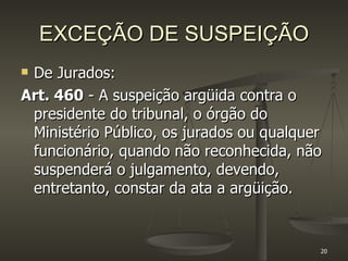 EXCEÇÃO DE SUSPEIÇÃO De Jurados: Art. 460  - A suspeição argüida contra o presidente do tribunal, o órgão do Ministério Público, os jurados ou qualquer funcionário, quando não reconhecida, não suspenderá o julgamento, devendo, entretanto, constar da ata a argüição. 