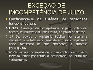 EXCEÇÃO DE IMCOMPETÊNCIA DE JUIZO Fundamenta-se na ausência de capacidade funcional do juiz. Art. 108 . A exceção de incompetência do juízo poderá ser oposta, verbalmente ou por escrito, no prazo de defesa. § 1º Se, ouvido o Ministério Público, for aceita a declinatória, o feito será remetido ao juízo competente, onde, ratificados os atos anteriores, o processo prosseguirá. § 2º Recusada a incompetência, o juiz continuará no feito, fazendo tomar por termo a declinatória, se formulada verbalmente. 