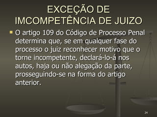 EXCEÇÃO DE IMCOMPETÊNCIA DE JUIZO O artigo 109 do Código de Processo Penal determina que, se em qualquer fase do processo o juiz reconhecer motivo que o torne incompetente, declará-lo-á nos autos, haja ou não alegação da parte, prosseguindo-se na forma do artigo anterior. 
