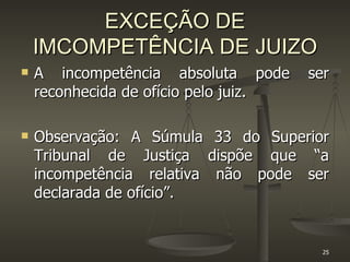 EXCEÇÃO DE IMCOMPETÊNCIA DE JUIZO A incompetência absoluta pode ser reconhecida de ofício pelo juiz.  Observação: A Súmula 33 do Superior Tribunal de Justiça dispõe que “a incompetência relativa não pode ser declarada de ofício”.  