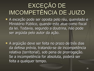 EXCEÇÃO DE IMCOMPETÊNCIA DE JUIZO A exceção pode ser oposta pelo réu, querelado e Ministério Público, quando este atue como fiscal da lei. Todavia, segundo a doutrina, não pode ser argüida pelo autor da ação. A argüição deve ser feita no prazo de três dias da defesa prévia, tratando-se de incompetência relativa (territorial), sob pena de prorrogação. Se a incompetência for absoluta, poderá ser feita a qualquer tempo. 