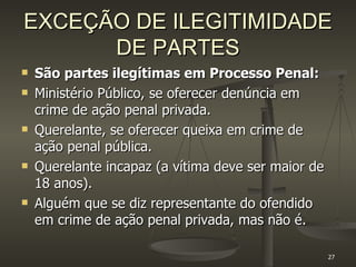 EXCEÇÃO DE ILEGITIMIDADE DE PARTES São partes ilegítimas em Processo Penal: Ministério Público, se oferecer denúncia em crime de ação penal privada. Querelante, se oferecer queixa em crime de ação penal pública.  Querelante incapaz (a vítima deve ser maior de 18 anos). Alguém que se diz representante do ofendido em crime de ação penal privada, mas não é. 