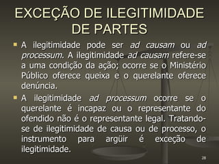 EXCEÇÃO DE ILEGITIMIDADE DE PARTES A ilegitimidade pode ser  ad causam  ou  ad processum . A ilegitimidade  ad causam  refere-se a uma condição da ação; ocorre se o Ministério Público oferece queixa e o querelante oferece denúncia.  A ilegitimidade  ad processum  ocorre se o querelante é incapaz ou o representante do ofendido não é o representante legal. Tratando-se de ilegitimidade de causa ou de processo, o instrumento para argüir é exceção de ilegitimidade. 