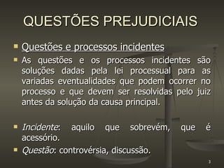 QUESTÕES PREJUDICIAIS Questões e processos incidentes As questões e os processos incidentes são soluções dadas pela lei processual para as variadas eventualidades que podem ocorrer no processo e que devem ser resolvidas pelo juiz antes da solução da causa principal.  Incidente : aquilo que sobrevém, que é acessório. Questão : controvérsia, discussão. 