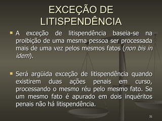 EXCEÇÃO DE LITISPENDÊNCIA A exceção de litispendência baseia-se na proibição de uma mesma pessoa ser processada mais de uma vez pelos mesmos fatos ( non bis in idem ). Será argüida exceção de litispendência quando existirem duas ações penais em curso, processando o mesmo réu pelo mesmo fato. Se um mesmo fato é apurado em dois inquéritos penais não há litispendência. 