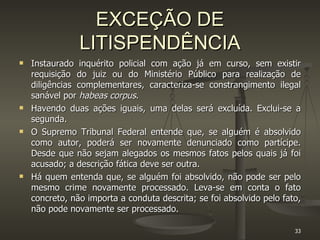 EXCEÇÃO DE LITISPENDÊNCIA Instaurado inquérito policial com ação já em curso, sem existir requisição do juiz ou do Ministério Público para realização de diligências complementares, caracteriza-se constrangimento ilegal sanável por  habeas corpus . Havendo duas ações iguais, uma delas será excluída. Exclui-se a segunda.  O Supremo Tribunal Federal entende que, se alguém é absolvido como autor, poderá ser novamente denunciado como partícipe. Desde que não sejam alegados os mesmos fatos pelos quais já foi acusado; a descrição fática deve ser outra. Há quem entenda que, se alguém foi absolvido, não pode ser pelo mesmo crime novamente processado. Leva-se em conta o fato concreto, não importa a conduta descrita; se foi absolvido pelo fato, não pode novamente ser processado. 